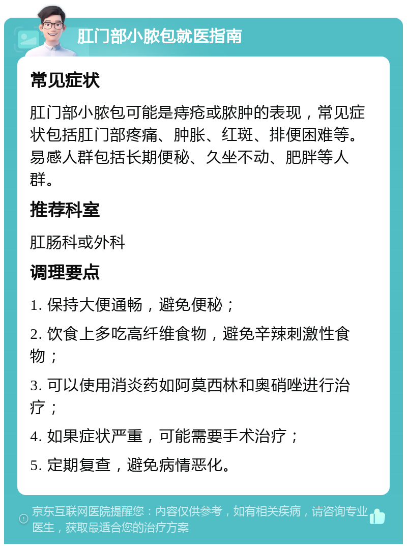 肛门部小脓包就医指南 常见症状 肛门部小脓包可能是痔疮或脓肿的表现，常见症状包括肛门部疼痛、肿胀、红斑、排便困难等。易感人群包括长期便秘、久坐不动、肥胖等人群。 推荐科室 肛肠科或外科 调理要点 1. 保持大便通畅，避免便秘； 2. 饮食上多吃高纤维食物，避免辛辣刺激性食物； 3. 可以使用消炎药如阿莫西林和奥硝唑进行治疗； 4. 如果症状严重，可能需要手术治疗； 5. 定期复查，避免病情恶化。