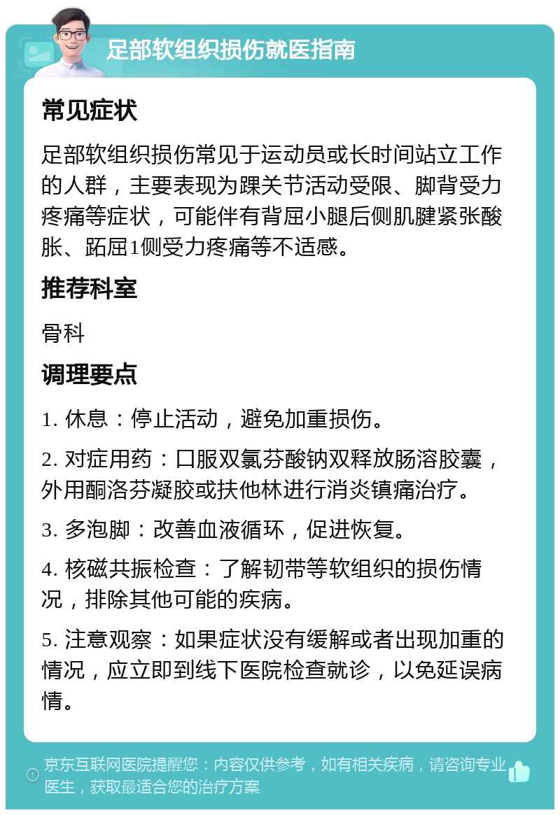 足部软组织损伤就医指南 常见症状 足部软组织损伤常见于运动员或长时间站立工作的人群，主要表现为踝关节活动受限、脚背受力疼痛等症状，可能伴有背屈小腿后侧肌腱紧张酸胀、跖屈1侧受力疼痛等不适感。 推荐科室 骨科 调理要点 1. 休息：停止活动，避免加重损伤。 2. 对症用药：口服双氯芬酸钠双释放肠溶胶囊，外用酮洛芬凝胶或扶他林进行消炎镇痛治疗。 3. 多泡脚：改善血液循环，促进恢复。 4. 核磁共振检查：了解韧带等软组织的损伤情况，排除其他可能的疾病。 5. 注意观察：如果症状没有缓解或者出现加重的情况，应立即到线下医院检查就诊，以免延误病情。