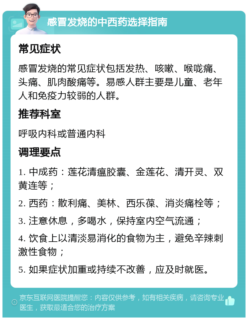 感冒发烧的中西药选择指南 常见症状 感冒发烧的常见症状包括发热、咳嗽、喉咙痛、头痛、肌肉酸痛等。易感人群主要是儿童、老年人和免疫力较弱的人群。 推荐科室 呼吸内科或普通内科 调理要点 1. 中成药：莲花清瘟胶囊、金莲花、清开灵、双黄连等； 2. 西药：散利痛、美林、西乐葆、消炎痛栓等； 3. 注意休息，多喝水，保持室内空气流通； 4. 饮食上以清淡易消化的食物为主，避免辛辣刺激性食物； 5. 如果症状加重或持续不改善，应及时就医。