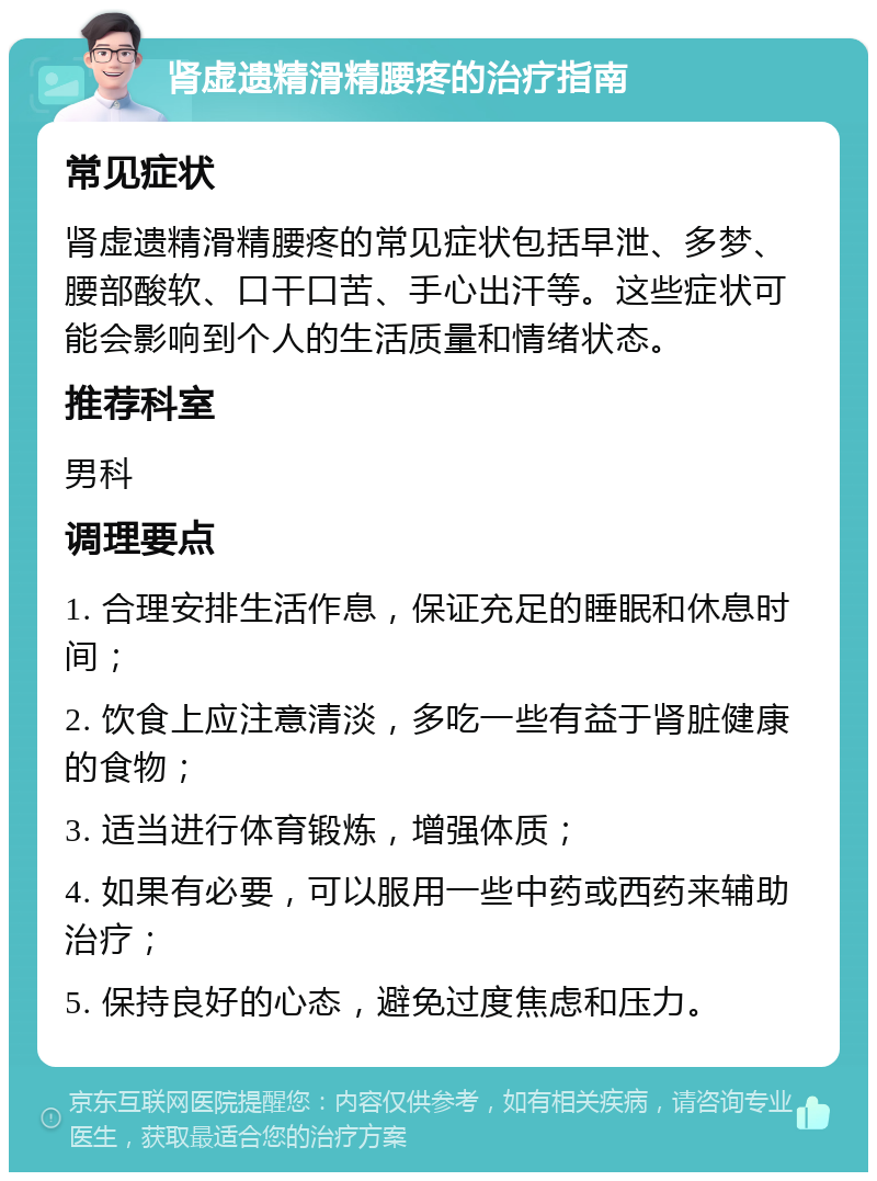 肾虚遗精滑精腰疼的治疗指南 常见症状 肾虚遗精滑精腰疼的常见症状包括早泄、多梦、腰部酸软、口干口苦、手心出汗等。这些症状可能会影响到个人的生活质量和情绪状态。 推荐科室 男科 调理要点 1. 合理安排生活作息，保证充足的睡眠和休息时间； 2. 饮食上应注意清淡，多吃一些有益于肾脏健康的食物； 3. 适当进行体育锻炼，增强体质； 4. 如果有必要，可以服用一些中药或西药来辅助治疗； 5. 保持良好的心态，避免过度焦虑和压力。