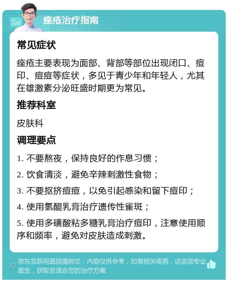 痤疮治疗指南 常见症状 痤疮主要表现为面部、背部等部位出现闭口、痘印、痘痘等症状，多见于青少年和年轻人，尤其在雄激素分泌旺盛时期更为常见。 推荐科室 皮肤科 调理要点 1. 不要熬夜，保持良好的作息习惯； 2. 饮食清淡，避免辛辣刺激性食物； 3. 不要抠挤痘痘，以免引起感染和留下痘印； 4. 使用氢醌乳膏治疗遗传性雀斑； 5. 使用多磺酸粘多糖乳膏治疗痘印，注意使用顺序和频率，避免对皮肤造成刺激。