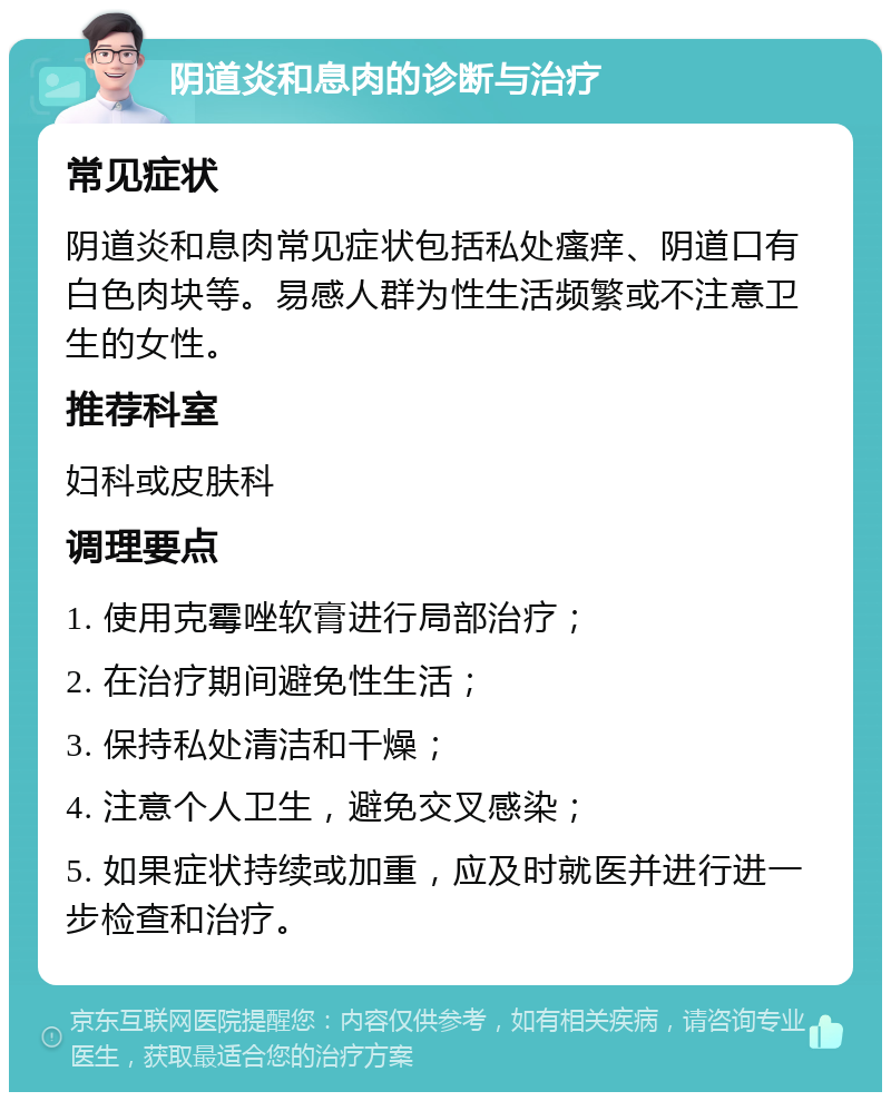 阴道炎和息肉的诊断与治疗 常见症状 阴道炎和息肉常见症状包括私处瘙痒、阴道口有白色肉块等。易感人群为性生活频繁或不注意卫生的女性。 推荐科室 妇科或皮肤科 调理要点 1. 使用克霉唑软膏进行局部治疗； 2. 在治疗期间避免性生活； 3. 保持私处清洁和干燥； 4. 注意个人卫生，避免交叉感染； 5. 如果症状持续或加重，应及时就医并进行进一步检查和治疗。