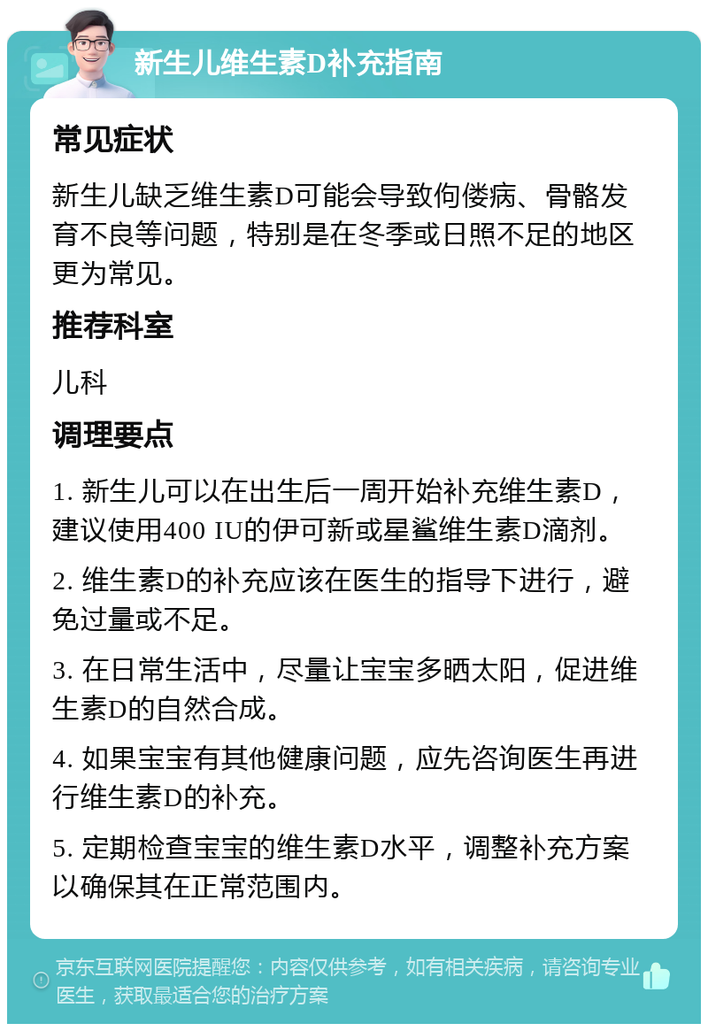 新生儿维生素D补充指南 常见症状 新生儿缺乏维生素D可能会导致佝偻病、骨骼发育不良等问题，特别是在冬季或日照不足的地区更为常见。 推荐科室 儿科 调理要点 1. 新生儿可以在出生后一周开始补充维生素D，建议使用400 IU的伊可新或星鲨维生素D滴剂。 2. 维生素D的补充应该在医生的指导下进行，避免过量或不足。 3. 在日常生活中，尽量让宝宝多晒太阳，促进维生素D的自然合成。 4. 如果宝宝有其他健康问题，应先咨询医生再进行维生素D的补充。 5. 定期检查宝宝的维生素D水平，调整补充方案以确保其在正常范围内。