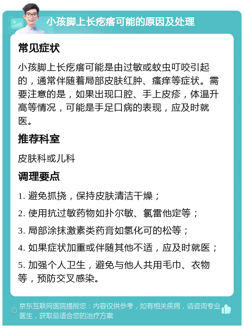 小孩脚上长疙瘩可能的原因及处理 常见症状 小孩脚上长疙瘩可能是由过敏或蚊虫叮咬引起的，通常伴随着局部皮肤红肿、瘙痒等症状。需要注意的是，如果出现口腔、手上皮疹，体温升高等情况，可能是手足口病的表现，应及时就医。 推荐科室 皮肤科或儿科 调理要点 1. 避免抓挠，保持皮肤清洁干燥； 2. 使用抗过敏药物如扑尔敏、氯雷他定等； 3. 局部涂抹激素类药膏如氢化可的松等； 4. 如果症状加重或伴随其他不适，应及时就医； 5. 加强个人卫生，避免与他人共用毛巾、衣物等，预防交叉感染。