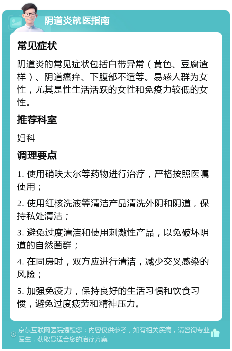 阴道炎就医指南 常见症状 阴道炎的常见症状包括白带异常（黄色、豆腐渣样）、阴道瘙痒、下腹部不适等。易感人群为女性，尤其是性生活活跃的女性和免疫力较低的女性。 推荐科室 妇科 调理要点 1. 使用硝呋太尔等药物进行治疗，严格按照医嘱使用； 2. 使用红核洗液等清洁产品清洗外阴和阴道，保持私处清洁； 3. 避免过度清洁和使用刺激性产品，以免破坏阴道的自然菌群； 4. 在同房时，双方应进行清洁，减少交叉感染的风险； 5. 加强免疫力，保持良好的生活习惯和饮食习惯，避免过度疲劳和精神压力。