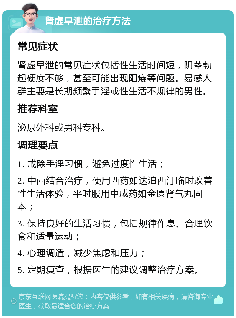 肾虚早泄的治疗方法 常见症状 肾虚早泄的常见症状包括性生活时间短，阴茎勃起硬度不够，甚至可能出现阳痿等问题。易感人群主要是长期频繁手淫或性生活不规律的男性。 推荐科室 泌尿外科或男科专科。 调理要点 1. 戒除手淫习惯，避免过度性生活； 2. 中西结合治疗，使用西药如达泊西汀临时改善性生活体验，平时服用中成药如金匮肾气丸固本； 3. 保持良好的生活习惯，包括规律作息、合理饮食和适量运动； 4. 心理调适，减少焦虑和压力； 5. 定期复查，根据医生的建议调整治疗方案。