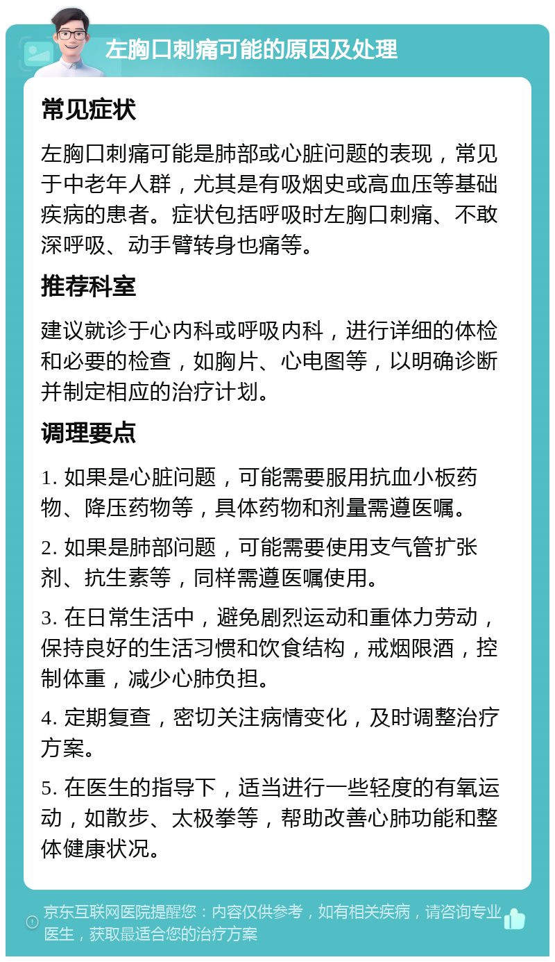 左胸口刺痛可能的原因及处理 常见症状 左胸口刺痛可能是肺部或心脏问题的表现，常见于中老年人群，尤其是有吸烟史或高血压等基础疾病的患者。症状包括呼吸时左胸口刺痛、不敢深呼吸、动手臂转身也痛等。 推荐科室 建议就诊于心内科或呼吸内科，进行详细的体检和必要的检查，如胸片、心电图等，以明确诊断并制定相应的治疗计划。 调理要点 1. 如果是心脏问题，可能需要服用抗血小板药物、降压药物等，具体药物和剂量需遵医嘱。 2. 如果是肺部问题，可能需要使用支气管扩张剂、抗生素等，同样需遵医嘱使用。 3. 在日常生活中，避免剧烈运动和重体力劳动，保持良好的生活习惯和饮食结构，戒烟限酒，控制体重，减少心肺负担。 4. 定期复查，密切关注病情变化，及时调整治疗方案。 5. 在医生的指导下，适当进行一些轻度的有氧运动，如散步、太极拳等，帮助改善心肺功能和整体健康状况。