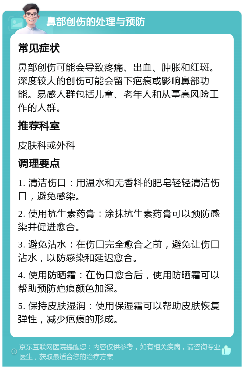 鼻部创伤的处理与预防 常见症状 鼻部创伤可能会导致疼痛、出血、肿胀和红斑。深度较大的创伤可能会留下疤痕或影响鼻部功能。易感人群包括儿童、老年人和从事高风险工作的人群。 推荐科室 皮肤科或外科 调理要点 1. 清洁伤口：用温水和无香料的肥皂轻轻清洁伤口，避免感染。 2. 使用抗生素药膏：涂抹抗生素药膏可以预防感染并促进愈合。 3. 避免沾水：在伤口完全愈合之前，避免让伤口沾水，以防感染和延迟愈合。 4. 使用防晒霜：在伤口愈合后，使用防晒霜可以帮助预防疤痕颜色加深。 5. 保持皮肤湿润：使用保湿霜可以帮助皮肤恢复弹性，减少疤痕的形成。