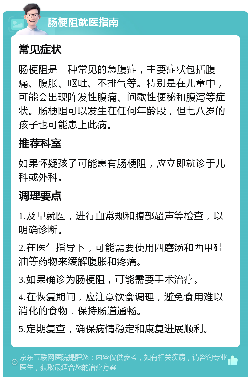 肠梗阻就医指南 常见症状 肠梗阻是一种常见的急腹症，主要症状包括腹痛、腹胀、呕吐、不排气等。特别是在儿童中，可能会出现阵发性腹痛、间歇性便秘和腹泻等症状。肠梗阻可以发生在任何年龄段，但七八岁的孩子也可能患上此病。 推荐科室 如果怀疑孩子可能患有肠梗阻，应立即就诊于儿科或外科。 调理要点 1.及早就医，进行血常规和腹部超声等检查，以明确诊断。 2.在医生指导下，可能需要使用四磨汤和西甲硅油等药物来缓解腹胀和疼痛。 3.如果确诊为肠梗阻，可能需要手术治疗。 4.在恢复期间，应注意饮食调理，避免食用难以消化的食物，保持肠道通畅。 5.定期复查，确保病情稳定和康复进展顺利。