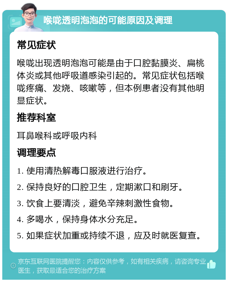 喉咙透明泡泡的可能原因及调理 常见症状 喉咙出现透明泡泡可能是由于口腔黏膜炎、扁桃体炎或其他呼吸道感染引起的。常见症状包括喉咙疼痛、发烧、咳嗽等，但本例患者没有其他明显症状。 推荐科室 耳鼻喉科或呼吸内科 调理要点 1. 使用清热解毒口服液进行治疗。 2. 保持良好的口腔卫生，定期漱口和刷牙。 3. 饮食上要清淡，避免辛辣刺激性食物。 4. 多喝水，保持身体水分充足。 5. 如果症状加重或持续不退，应及时就医复查。