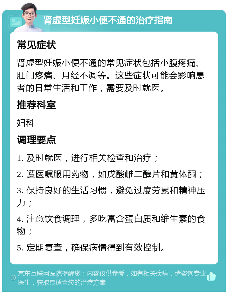 肾虚型妊娠小便不通的治疗指南 常见症状 肾虚型妊娠小便不通的常见症状包括小腹疼痛、肛门疼痛、月经不调等。这些症状可能会影响患者的日常生活和工作，需要及时就医。 推荐科室 妇科 调理要点 1. 及时就医，进行相关检查和治疗； 2. 遵医嘱服用药物，如戊酸雌二醇片和黄体酮； 3. 保持良好的生活习惯，避免过度劳累和精神压力； 4. 注意饮食调理，多吃富含蛋白质和维生素的食物； 5. 定期复查，确保病情得到有效控制。