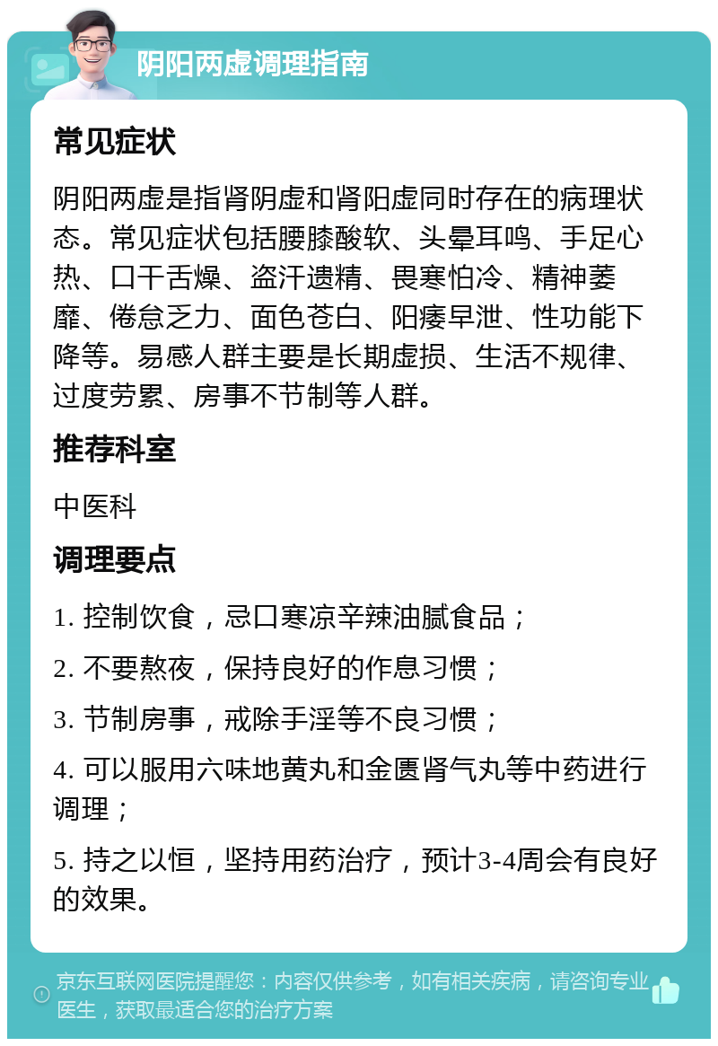 阴阳两虚调理指南 常见症状 阴阳两虚是指肾阴虚和肾阳虚同时存在的病理状态。常见症状包括腰膝酸软、头晕耳鸣、手足心热、口干舌燥、盗汗遗精、畏寒怕冷、精神萎靡、倦怠乏力、面色苍白、阳痿早泄、性功能下降等。易感人群主要是长期虚损、生活不规律、过度劳累、房事不节制等人群。 推荐科室 中医科 调理要点 1. 控制饮食，忌口寒凉辛辣油腻食品； 2. 不要熬夜，保持良好的作息习惯； 3. 节制房事，戒除手淫等不良习惯； 4. 可以服用六味地黄丸和金匮肾气丸等中药进行调理； 5. 持之以恒，坚持用药治疗，预计3-4周会有良好的效果。