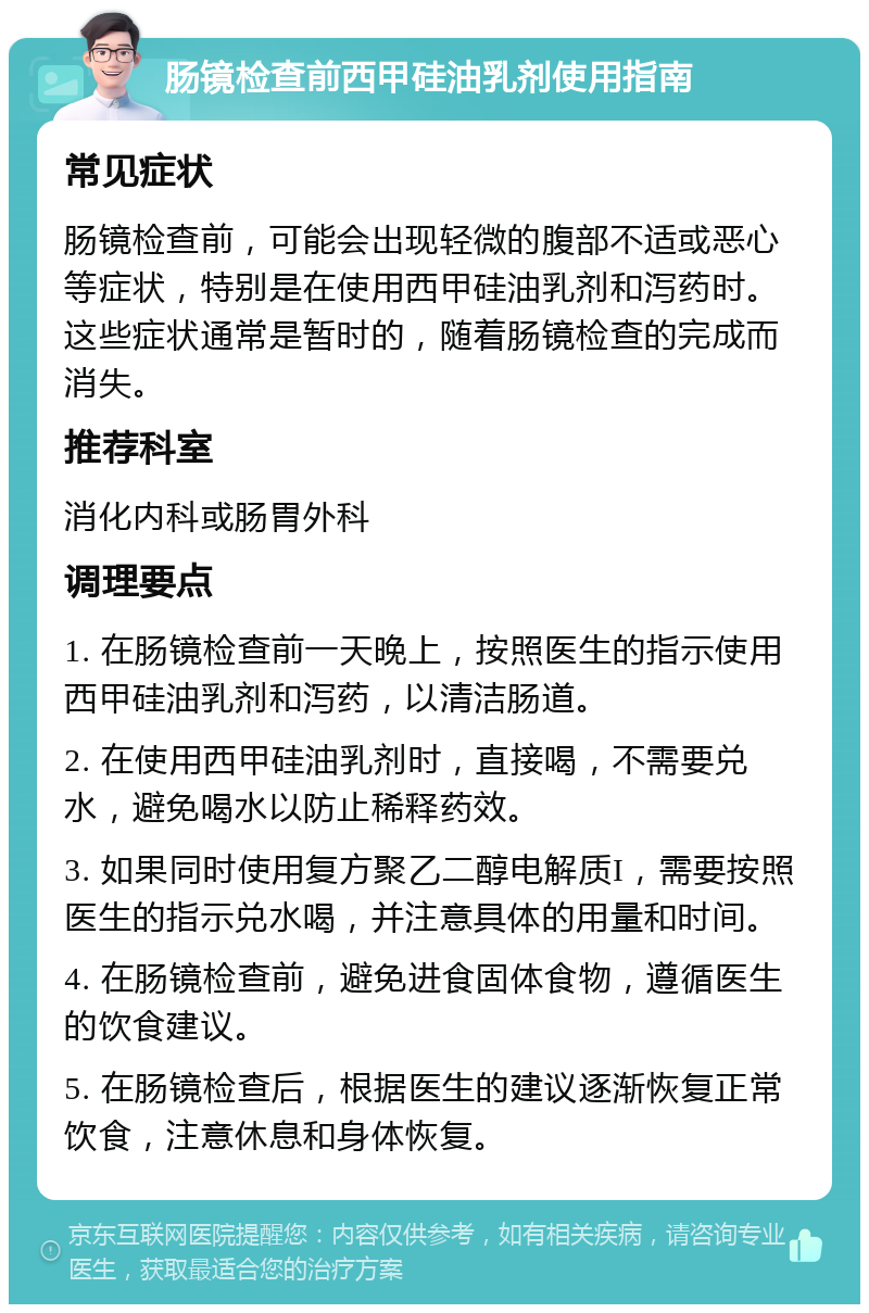 肠镜检查前西甲硅油乳剂使用指南 常见症状 肠镜检查前，可能会出现轻微的腹部不适或恶心等症状，特别是在使用西甲硅油乳剂和泻药时。这些症状通常是暂时的，随着肠镜检查的完成而消失。 推荐科室 消化内科或肠胃外科 调理要点 1. 在肠镜检查前一天晚上，按照医生的指示使用西甲硅油乳剂和泻药，以清洁肠道。 2. 在使用西甲硅油乳剂时，直接喝，不需要兑水，避免喝水以防止稀释药效。 3. 如果同时使用复方聚乙二醇电解质I，需要按照医生的指示兑水喝，并注意具体的用量和时间。 4. 在肠镜检查前，避免进食固体食物，遵循医生的饮食建议。 5. 在肠镜检查后，根据医生的建议逐渐恢复正常饮食，注意休息和身体恢复。