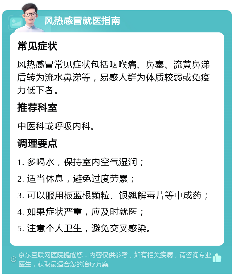 风热感冒就医指南 常见症状 风热感冒常见症状包括咽喉痛、鼻塞、流黄鼻涕后转为流水鼻涕等，易感人群为体质较弱或免疫力低下者。 推荐科室 中医科或呼吸内科。 调理要点 1. 多喝水，保持室内空气湿润； 2. 适当休息，避免过度劳累； 3. 可以服用板蓝根颗粒、银翘解毒片等中成药； 4. 如果症状严重，应及时就医； 5. 注意个人卫生，避免交叉感染。