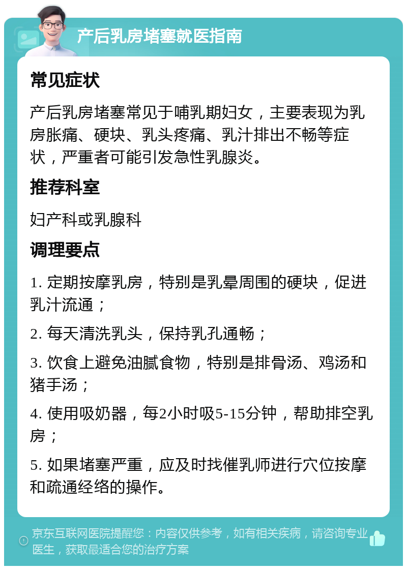 产后乳房堵塞就医指南 常见症状 产后乳房堵塞常见于哺乳期妇女，主要表现为乳房胀痛、硬块、乳头疼痛、乳汁排出不畅等症状，严重者可能引发急性乳腺炎。 推荐科室 妇产科或乳腺科 调理要点 1. 定期按摩乳房，特别是乳晕周围的硬块，促进乳汁流通； 2. 每天清洗乳头，保持乳孔通畅； 3. 饮食上避免油腻食物，特别是排骨汤、鸡汤和猪手汤； 4. 使用吸奶器，每2小时吸5-15分钟，帮助排空乳房； 5. 如果堵塞严重，应及时找催乳师进行穴位按摩和疏通经络的操作。