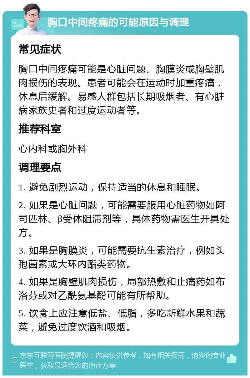 胸口中间疼痛的可能原因与调理 常见症状 胸口中间疼痛可能是心脏问题、胸膜炎或胸壁肌肉损伤的表现。患者可能会在运动时加重疼痛，休息后缓解。易感人群包括长期吸烟者、有心脏病家族史者和过度运动者等。 推荐科室 心内科或胸外科 调理要点 1. 避免剧烈运动，保持适当的休息和睡眠。 2. 如果是心脏问题，可能需要服用心脏药物如阿司匹林、β受体阻滞剂等，具体药物需医生开具处方。 3. 如果是胸膜炎，可能需要抗生素治疗，例如头孢菌素或大环内酯类药物。 4. 如果是胸壁肌肉损伤，局部热敷和止痛药如布洛芬或对乙酰氨基酚可能有所帮助。 5. 饮食上应注意低盐、低脂，多吃新鲜水果和蔬菜，避免过度饮酒和吸烟。