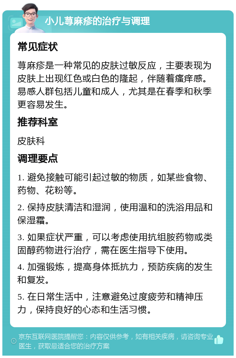 小儿荨麻疹的治疗与调理 常见症状 荨麻疹是一种常见的皮肤过敏反应，主要表现为皮肤上出现红色或白色的隆起，伴随着瘙痒感。易感人群包括儿童和成人，尤其是在春季和秋季更容易发生。 推荐科室 皮肤科 调理要点 1. 避免接触可能引起过敏的物质，如某些食物、药物、花粉等。 2. 保持皮肤清洁和湿润，使用温和的洗浴用品和保湿霜。 3. 如果症状严重，可以考虑使用抗组胺药物或类固醇药物进行治疗，需在医生指导下使用。 4. 加强锻炼，提高身体抵抗力，预防疾病的发生和复发。 5. 在日常生活中，注意避免过度疲劳和精神压力，保持良好的心态和生活习惯。