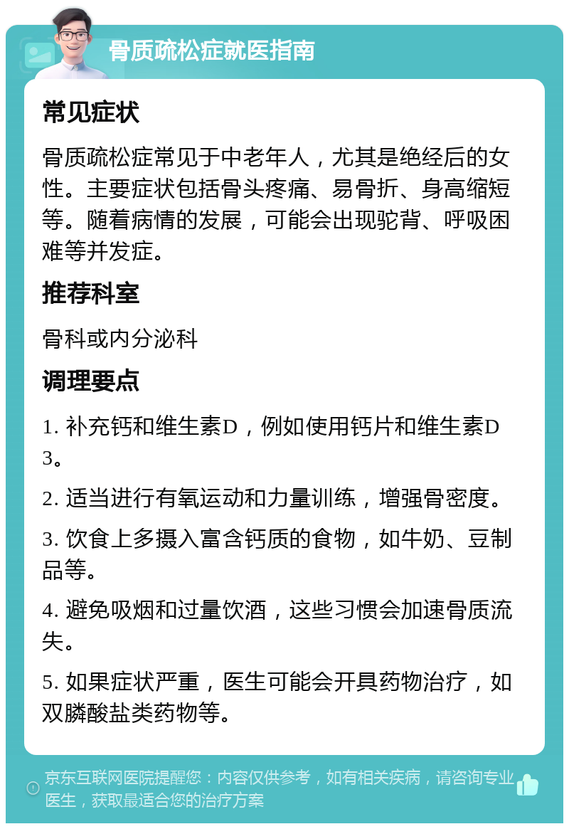 骨质疏松症就医指南 常见症状 骨质疏松症常见于中老年人，尤其是绝经后的女性。主要症状包括骨头疼痛、易骨折、身高缩短等。随着病情的发展，可能会出现驼背、呼吸困难等并发症。 推荐科室 骨科或内分泌科 调理要点 1. 补充钙和维生素D，例如使用钙片和维生素D3。 2. 适当进行有氧运动和力量训练，增强骨密度。 3. 饮食上多摄入富含钙质的食物，如牛奶、豆制品等。 4. 避免吸烟和过量饮酒，这些习惯会加速骨质流失。 5. 如果症状严重，医生可能会开具药物治疗，如双膦酸盐类药物等。