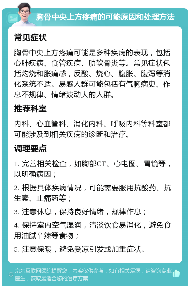 胸骨中央上方疼痛的可能原因和处理方法 常见症状 胸骨中央上方疼痛可能是多种疾病的表现，包括心肺疾病、食管疾病、肋软骨炎等。常见症状包括灼烧和胀痛感，反酸、烧心、腹胀、腹泻等消化系统不适。易感人群可能包括有气胸病史、作息不规律、情绪波动大的人群。 推荐科室 内科、心血管科、消化内科、呼吸内科等科室都可能涉及到相关疾病的诊断和治疗。 调理要点 1. 完善相关检查，如胸部CT、心电图、胃镜等，以明确病因； 2. 根据具体疾病情况，可能需要服用抗酸药、抗生素、止痛药等； 3. 注意休息，保持良好情绪，规律作息； 4. 保持室内空气湿润，清淡饮食易消化，避免食用油腻辛辣等食物； 5. 注意保暖，避免受凉引发或加重症状。