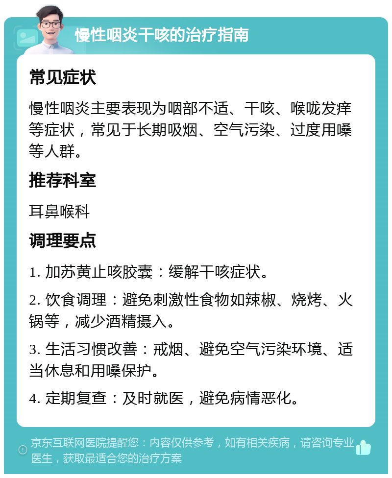 慢性咽炎干咳的治疗指南 常见症状 慢性咽炎主要表现为咽部不适、干咳、喉咙发痒等症状，常见于长期吸烟、空气污染、过度用嗓等人群。 推荐科室 耳鼻喉科 调理要点 1. 加苏黄止咳胶囊：缓解干咳症状。 2. 饮食调理：避免刺激性食物如辣椒、烧烤、火锅等，减少酒精摄入。 3. 生活习惯改善：戒烟、避免空气污染环境、适当休息和用嗓保护。 4. 定期复查：及时就医，避免病情恶化。