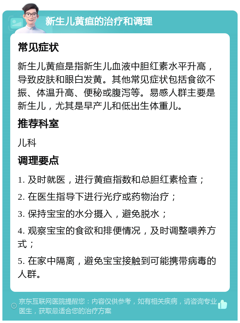 新生儿黄疸的治疗和调理 常见症状 新生儿黄疸是指新生儿血液中胆红素水平升高，导致皮肤和眼白发黄。其他常见症状包括食欲不振、体温升高、便秘或腹泻等。易感人群主要是新生儿，尤其是早产儿和低出生体重儿。 推荐科室 儿科 调理要点 1. 及时就医，进行黄疸指数和总胆红素检查； 2. 在医生指导下进行光疗或药物治疗； 3. 保持宝宝的水分摄入，避免脱水； 4. 观察宝宝的食欲和排便情况，及时调整喂养方式； 5. 在家中隔离，避免宝宝接触到可能携带病毒的人群。