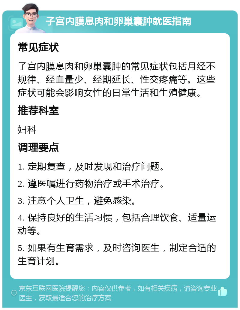 子宫内膜息肉和卵巢囊肿就医指南 常见症状 子宫内膜息肉和卵巢囊肿的常见症状包括月经不规律、经血量少、经期延长、性交疼痛等。这些症状可能会影响女性的日常生活和生殖健康。 推荐科室 妇科 调理要点 1. 定期复查，及时发现和治疗问题。 2. 遵医嘱进行药物治疗或手术治疗。 3. 注意个人卫生，避免感染。 4. 保持良好的生活习惯，包括合理饮食、适量运动等。 5. 如果有生育需求，及时咨询医生，制定合适的生育计划。