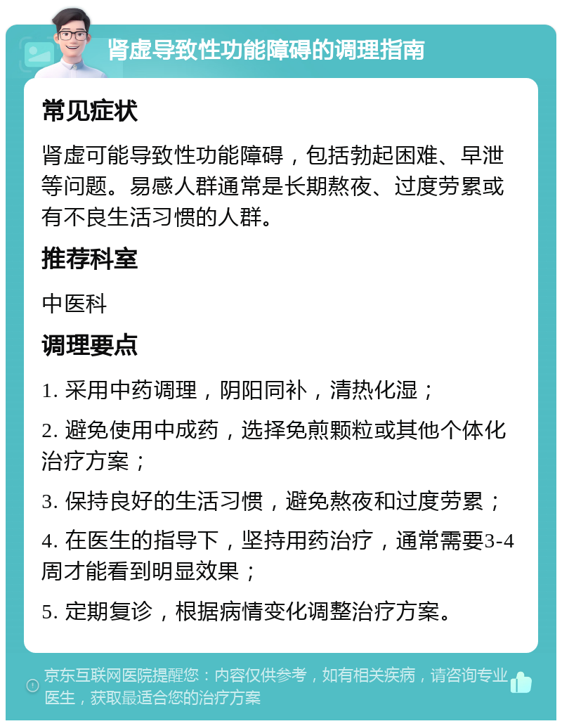 肾虚导致性功能障碍的调理指南 常见症状 肾虚可能导致性功能障碍，包括勃起困难、早泄等问题。易感人群通常是长期熬夜、过度劳累或有不良生活习惯的人群。 推荐科室 中医科 调理要点 1. 采用中药调理，阴阳同补，清热化湿； 2. 避免使用中成药，选择免煎颗粒或其他个体化治疗方案； 3. 保持良好的生活习惯，避免熬夜和过度劳累； 4. 在医生的指导下，坚持用药治疗，通常需要3-4周才能看到明显效果； 5. 定期复诊，根据病情变化调整治疗方案。