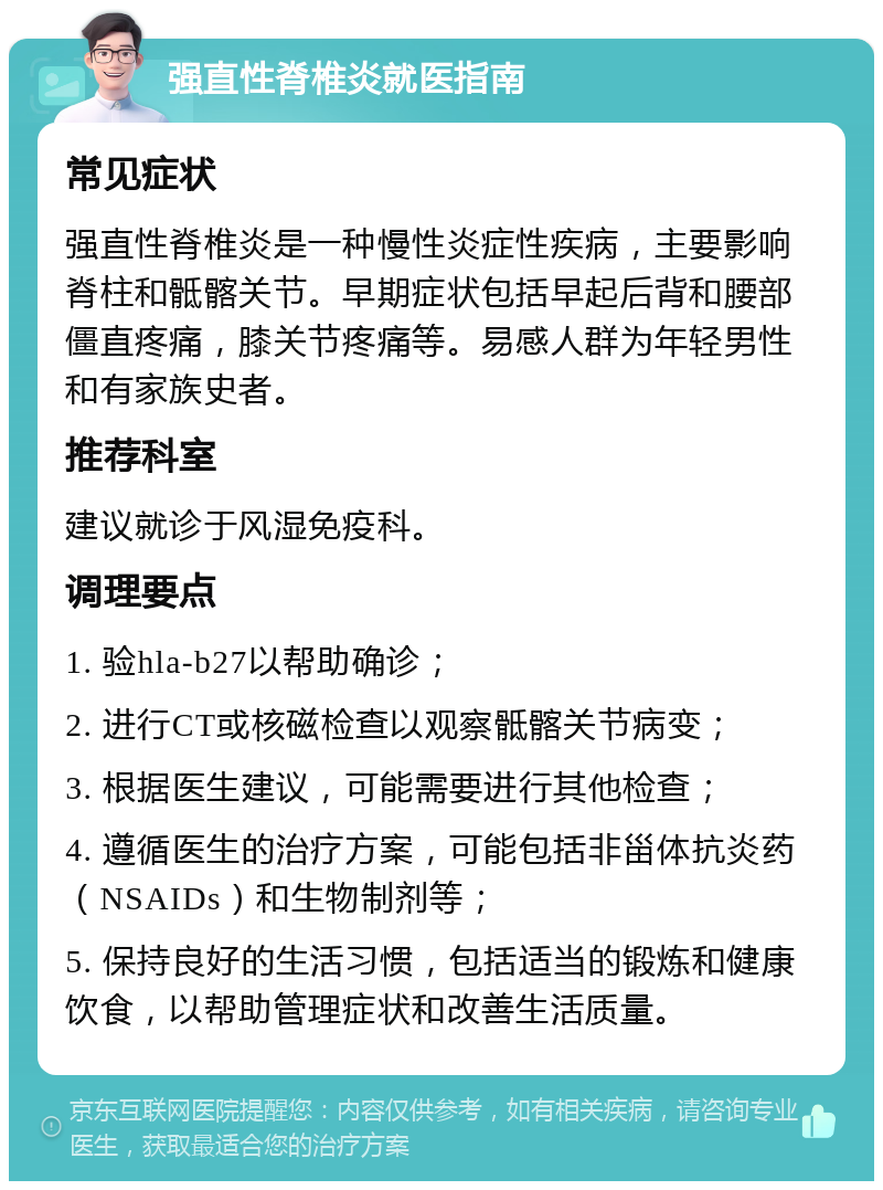 强直性脊椎炎就医指南 常见症状 强直性脊椎炎是一种慢性炎症性疾病，主要影响脊柱和骶髂关节。早期症状包括早起后背和腰部僵直疼痛，膝关节疼痛等。易感人群为年轻男性和有家族史者。 推荐科室 建议就诊于风湿免疫科。 调理要点 1. 验hla-b27以帮助确诊； 2. 进行CT或核磁检查以观察骶髂关节病变； 3. 根据医生建议，可能需要进行其他检查； 4. 遵循医生的治疗方案，可能包括非甾体抗炎药（NSAIDs）和生物制剂等； 5. 保持良好的生活习惯，包括适当的锻炼和健康饮食，以帮助管理症状和改善生活质量。