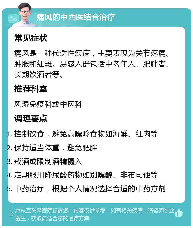 痛风的中西医结合治疗 常见症状 痛风是一种代谢性疾病，主要表现为关节疼痛、肿胀和红斑。易感人群包括中老年人、肥胖者、长期饮酒者等。 推荐科室 风湿免疫科或中医科 调理要点 控制饮食，避免高嘌呤食物如海鲜、红肉等 保持适当体重，避免肥胖 戒酒或限制酒精摄入 定期服用降尿酸药物如别嘌醇、非布司他等 中药治疗，根据个人情况选择合适的中药方剂