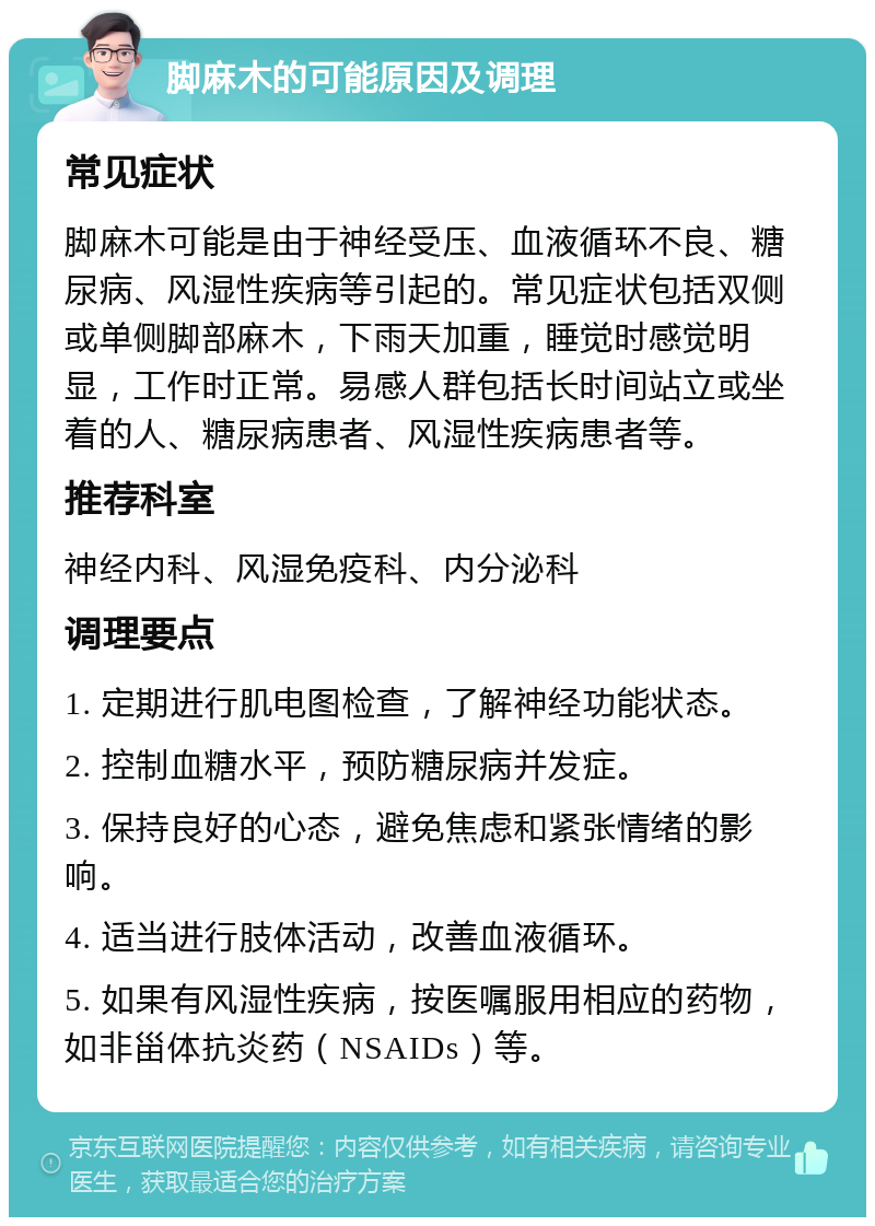 脚麻木的可能原因及调理 常见症状 脚麻木可能是由于神经受压、血液循环不良、糖尿病、风湿性疾病等引起的。常见症状包括双侧或单侧脚部麻木，下雨天加重，睡觉时感觉明显，工作时正常。易感人群包括长时间站立或坐着的人、糖尿病患者、风湿性疾病患者等。 推荐科室 神经内科、风湿免疫科、内分泌科 调理要点 1. 定期进行肌电图检查，了解神经功能状态。 2. 控制血糖水平，预防糖尿病并发症。 3. 保持良好的心态，避免焦虑和紧张情绪的影响。 4. 适当进行肢体活动，改善血液循环。 5. 如果有风湿性疾病，按医嘱服用相应的药物，如非甾体抗炎药（NSAIDs）等。