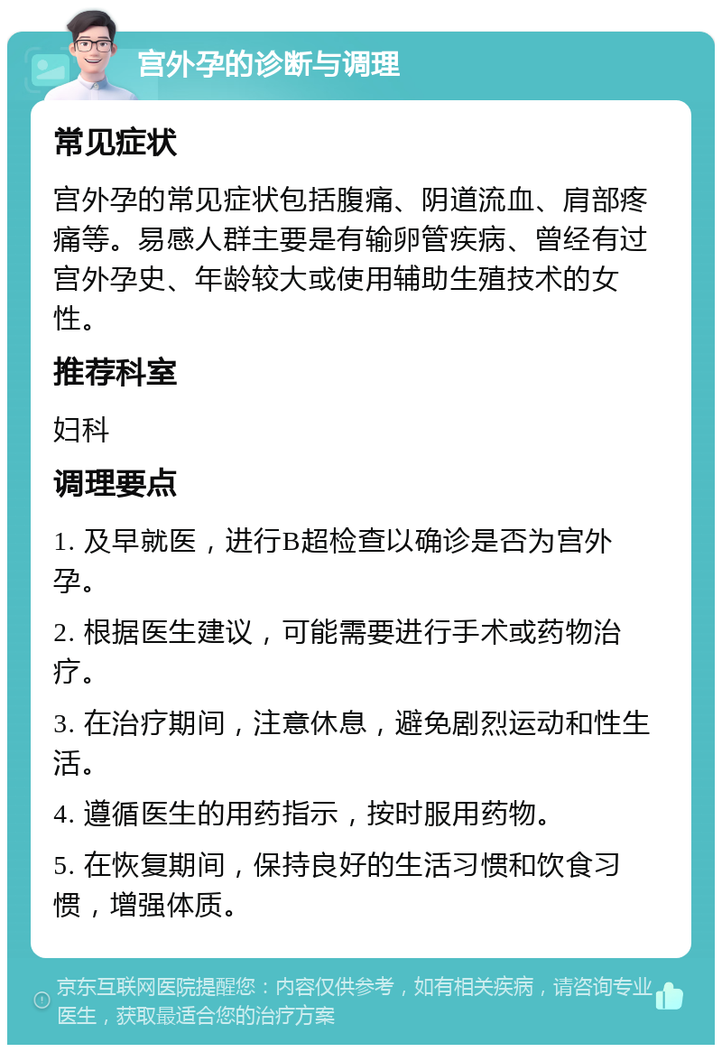 宫外孕的诊断与调理 常见症状 宫外孕的常见症状包括腹痛、阴道流血、肩部疼痛等。易感人群主要是有输卵管疾病、曾经有过宫外孕史、年龄较大或使用辅助生殖技术的女性。 推荐科室 妇科 调理要点 1. 及早就医，进行B超检查以确诊是否为宫外孕。 2. 根据医生建议，可能需要进行手术或药物治疗。 3. 在治疗期间，注意休息，避免剧烈运动和性生活。 4. 遵循医生的用药指示，按时服用药物。 5. 在恢复期间，保持良好的生活习惯和饮食习惯，增强体质。