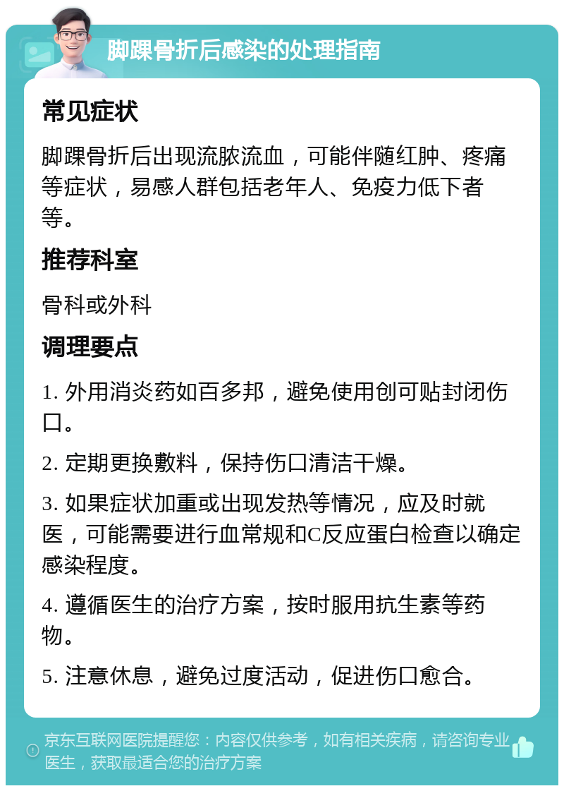 脚踝骨折后感染的处理指南 常见症状 脚踝骨折后出现流脓流血，可能伴随红肿、疼痛等症状，易感人群包括老年人、免疫力低下者等。 推荐科室 骨科或外科 调理要点 1. 外用消炎药如百多邦，避免使用创可贴封闭伤口。 2. 定期更换敷料，保持伤口清洁干燥。 3. 如果症状加重或出现发热等情况，应及时就医，可能需要进行血常规和C反应蛋白检查以确定感染程度。 4. 遵循医生的治疗方案，按时服用抗生素等药物。 5. 注意休息，避免过度活动，促进伤口愈合。