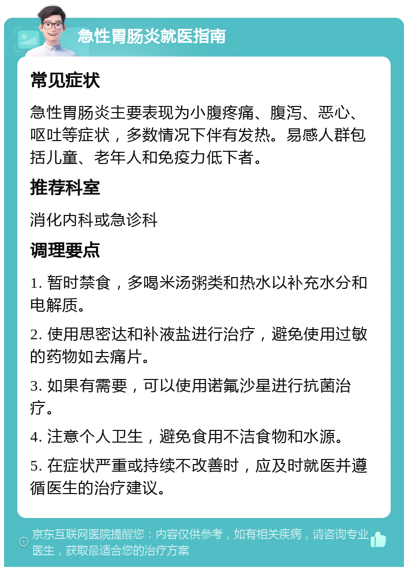 急性胃肠炎就医指南 常见症状 急性胃肠炎主要表现为小腹疼痛、腹泻、恶心、呕吐等症状，多数情况下伴有发热。易感人群包括儿童、老年人和免疫力低下者。 推荐科室 消化内科或急诊科 调理要点 1. 暂时禁食，多喝米汤粥类和热水以补充水分和电解质。 2. 使用思密达和补液盐进行治疗，避免使用过敏的药物如去痛片。 3. 如果有需要，可以使用诺氟沙星进行抗菌治疗。 4. 注意个人卫生，避免食用不洁食物和水源。 5. 在症状严重或持续不改善时，应及时就医并遵循医生的治疗建议。