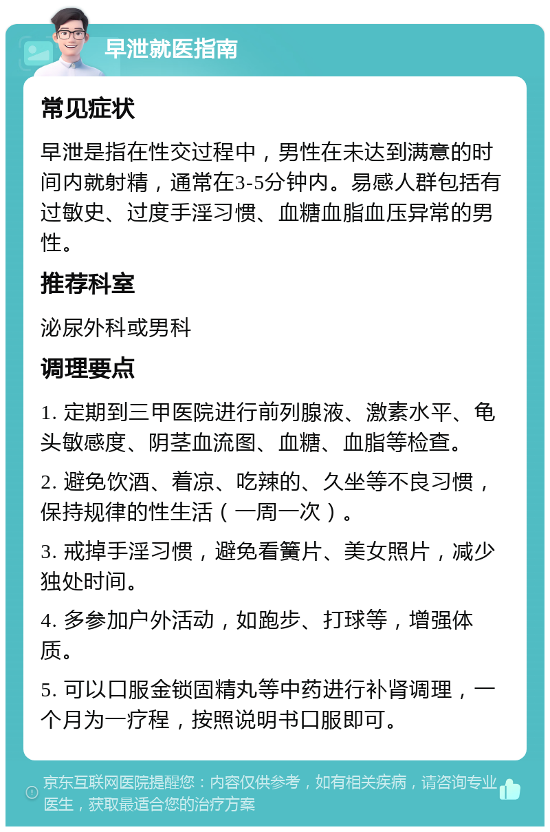 早泄就医指南 常见症状 早泄是指在性交过程中，男性在未达到满意的时间内就射精，通常在3-5分钟内。易感人群包括有过敏史、过度手淫习惯、血糖血脂血压异常的男性。 推荐科室 泌尿外科或男科 调理要点 1. 定期到三甲医院进行前列腺液、激素水平、龟头敏感度、阴茎血流图、血糖、血脂等检查。 2. 避免饮酒、着凉、吃辣的、久坐等不良习惯，保持规律的性生活（一周一次）。 3. 戒掉手淫习惯，避免看簧片、美女照片，减少独处时间。 4. 多参加户外活动，如跑步、打球等，增强体质。 5. 可以口服金锁固精丸等中药进行补肾调理，一个月为一疗程，按照说明书口服即可。