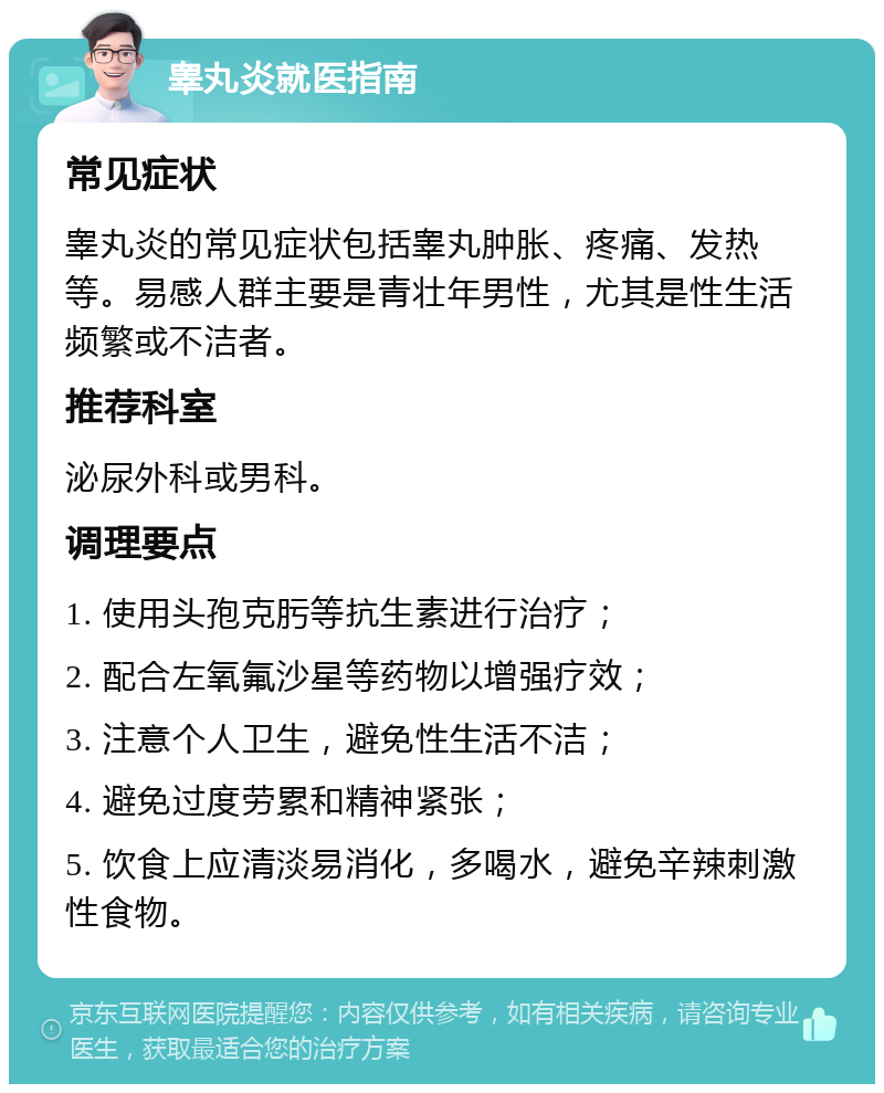 睾丸炎就医指南 常见症状 睾丸炎的常见症状包括睾丸肿胀、疼痛、发热等。易感人群主要是青壮年男性，尤其是性生活频繁或不洁者。 推荐科室 泌尿外科或男科。 调理要点 1. 使用头孢克肟等抗生素进行治疗； 2. 配合左氧氟沙星等药物以增强疗效； 3. 注意个人卫生，避免性生活不洁； 4. 避免过度劳累和精神紧张； 5. 饮食上应清淡易消化，多喝水，避免辛辣刺激性食物。