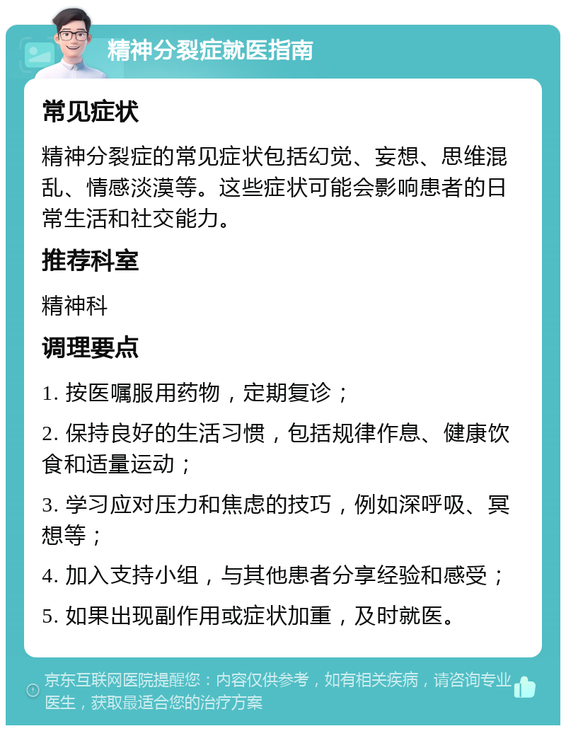 精神分裂症就医指南 常见症状 精神分裂症的常见症状包括幻觉、妄想、思维混乱、情感淡漠等。这些症状可能会影响患者的日常生活和社交能力。 推荐科室 精神科 调理要点 1. 按医嘱服用药物，定期复诊； 2. 保持良好的生活习惯，包括规律作息、健康饮食和适量运动； 3. 学习应对压力和焦虑的技巧，例如深呼吸、冥想等； 4. 加入支持小组，与其他患者分享经验和感受； 5. 如果出现副作用或症状加重，及时就医。