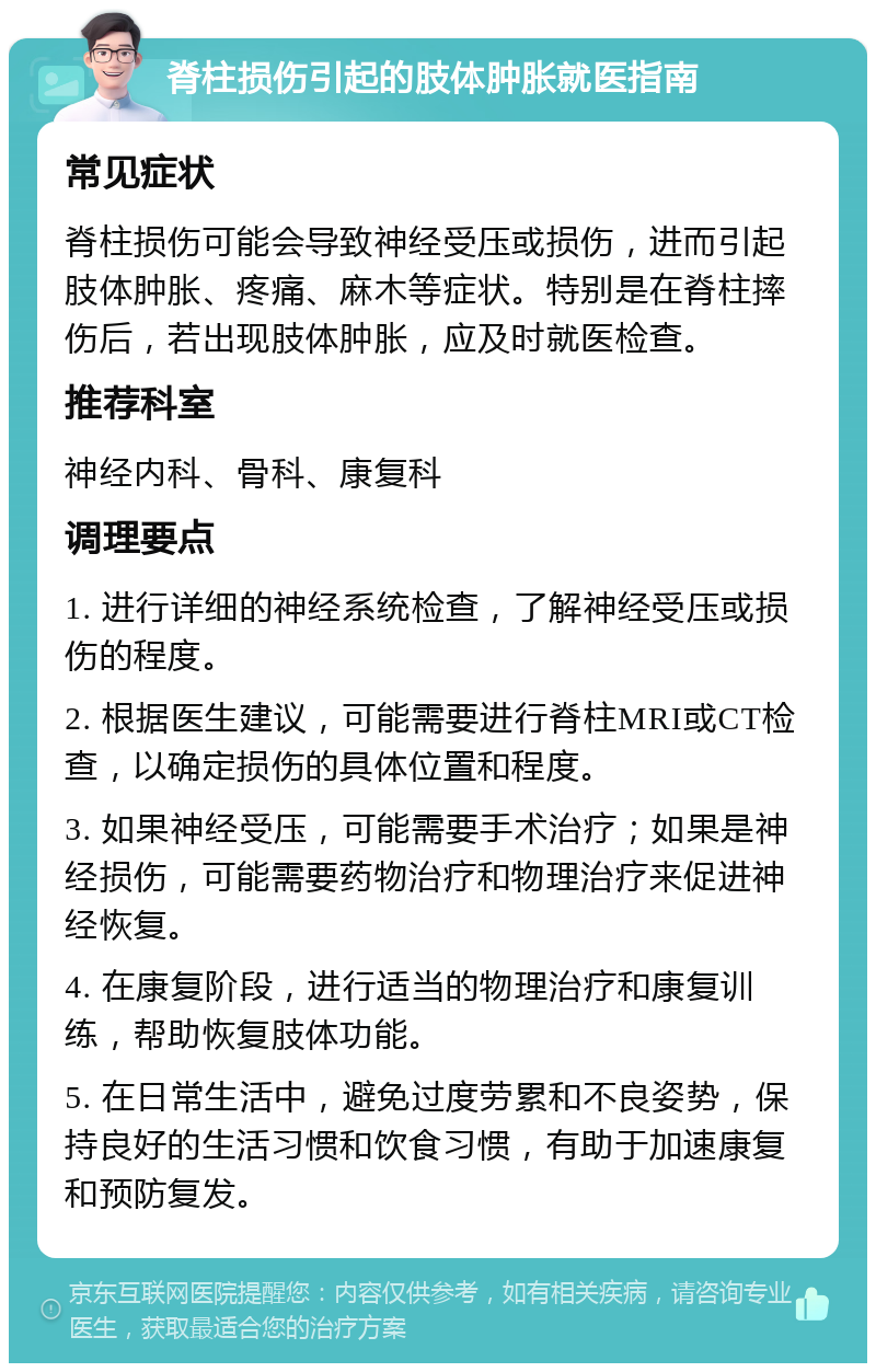 脊柱损伤引起的肢体肿胀就医指南 常见症状 脊柱损伤可能会导致神经受压或损伤，进而引起肢体肿胀、疼痛、麻木等症状。特别是在脊柱摔伤后，若出现肢体肿胀，应及时就医检查。 推荐科室 神经内科、骨科、康复科 调理要点 1. 进行详细的神经系统检查，了解神经受压或损伤的程度。 2. 根据医生建议，可能需要进行脊柱MRI或CT检查，以确定损伤的具体位置和程度。 3. 如果神经受压，可能需要手术治疗；如果是神经损伤，可能需要药物治疗和物理治疗来促进神经恢复。 4. 在康复阶段，进行适当的物理治疗和康复训练，帮助恢复肢体功能。 5. 在日常生活中，避免过度劳累和不良姿势，保持良好的生活习惯和饮食习惯，有助于加速康复和预防复发。