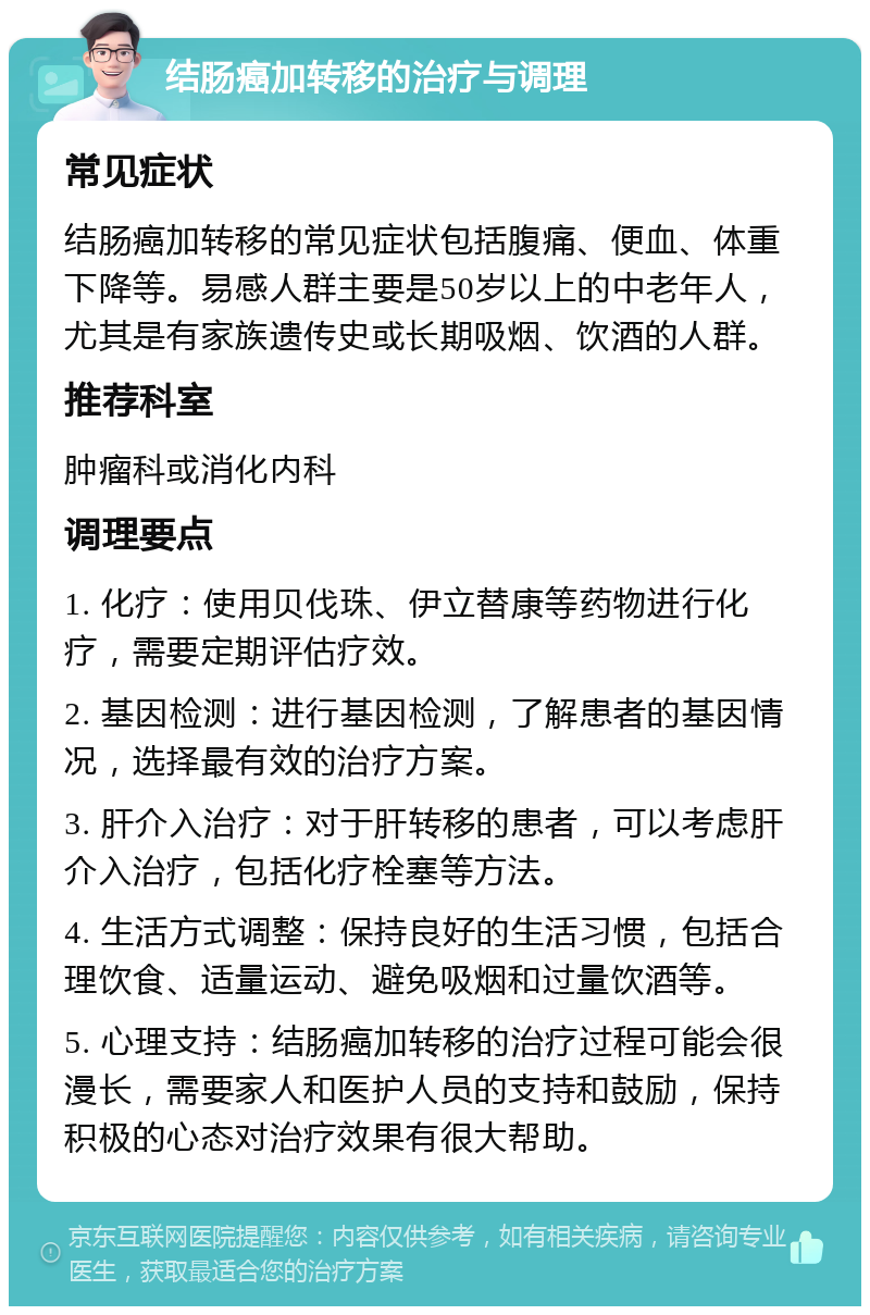 结肠癌加转移的治疗与调理 常见症状 结肠癌加转移的常见症状包括腹痛、便血、体重下降等。易感人群主要是50岁以上的中老年人，尤其是有家族遗传史或长期吸烟、饮酒的人群。 推荐科室 肿瘤科或消化内科 调理要点 1. 化疗：使用贝伐珠、伊立替康等药物进行化疗，需要定期评估疗效。 2. 基因检测：进行基因检测，了解患者的基因情况，选择最有效的治疗方案。 3. 肝介入治疗：对于肝转移的患者，可以考虑肝介入治疗，包括化疗栓塞等方法。 4. 生活方式调整：保持良好的生活习惯，包括合理饮食、适量运动、避免吸烟和过量饮酒等。 5. 心理支持：结肠癌加转移的治疗过程可能会很漫长，需要家人和医护人员的支持和鼓励，保持积极的心态对治疗效果有很大帮助。