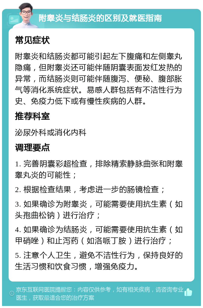 附睾炎与结肠炎的区别及就医指南 常见症状 附睾炎和结肠炎都可能引起左下腹痛和左侧睾丸隐痛，但附睾炎还可能伴随阴囊表面发红发热的异常，而结肠炎则可能伴随腹泻、便秘、腹部胀气等消化系统症状。易感人群包括有不洁性行为史、免疫力低下或有慢性疾病的人群。 推荐科室 泌尿外科或消化内科 调理要点 1. 完善阴囊彩超检查，排除精索静脉曲张和附睾睾丸炎的可能性； 2. 根据检查结果，考虑进一步的肠镜检查； 3. 如果确诊为附睾炎，可能需要使用抗生素（如头孢曲松钠）进行治疗； 4. 如果确诊为结肠炎，可能需要使用抗生素（如甲硝唑）和止泻药（如洛哌丁胺）进行治疗； 5. 注意个人卫生，避免不洁性行为，保持良好的生活习惯和饮食习惯，增强免疫力。