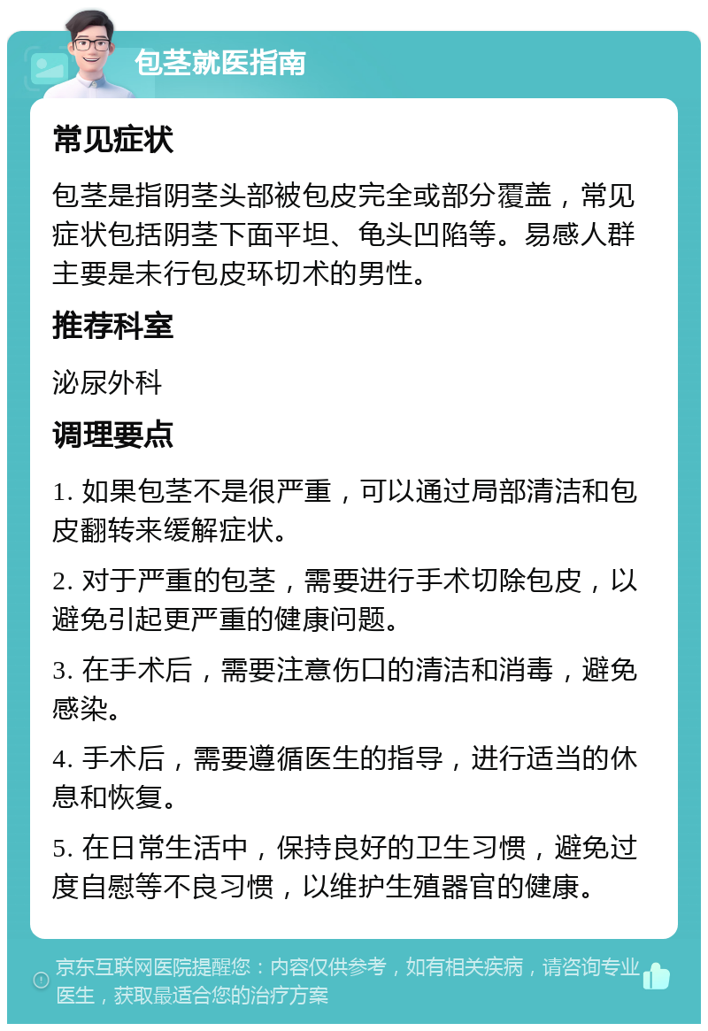 包茎就医指南 常见症状 包茎是指阴茎头部被包皮完全或部分覆盖，常见症状包括阴茎下面平坦、龟头凹陷等。易感人群主要是未行包皮环切术的男性。 推荐科室 泌尿外科 调理要点 1. 如果包茎不是很严重，可以通过局部清洁和包皮翻转来缓解症状。 2. 对于严重的包茎，需要进行手术切除包皮，以避免引起更严重的健康问题。 3. 在手术后，需要注意伤口的清洁和消毒，避免感染。 4. 手术后，需要遵循医生的指导，进行适当的休息和恢复。 5. 在日常生活中，保持良好的卫生习惯，避免过度自慰等不良习惯，以维护生殖器官的健康。