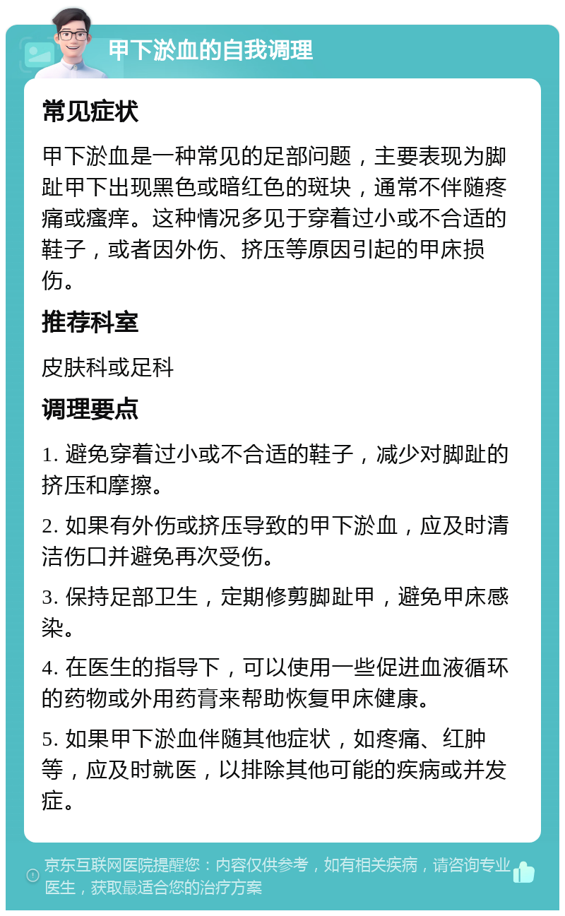 甲下淤血的自我调理 常见症状 甲下淤血是一种常见的足部问题，主要表现为脚趾甲下出现黑色或暗红色的斑块，通常不伴随疼痛或瘙痒。这种情况多见于穿着过小或不合适的鞋子，或者因外伤、挤压等原因引起的甲床损伤。 推荐科室 皮肤科或足科 调理要点 1. 避免穿着过小或不合适的鞋子，减少对脚趾的挤压和摩擦。 2. 如果有外伤或挤压导致的甲下淤血，应及时清洁伤口并避免再次受伤。 3. 保持足部卫生，定期修剪脚趾甲，避免甲床感染。 4. 在医生的指导下，可以使用一些促进血液循环的药物或外用药膏来帮助恢复甲床健康。 5. 如果甲下淤血伴随其他症状，如疼痛、红肿等，应及时就医，以排除其他可能的疾病或并发症。