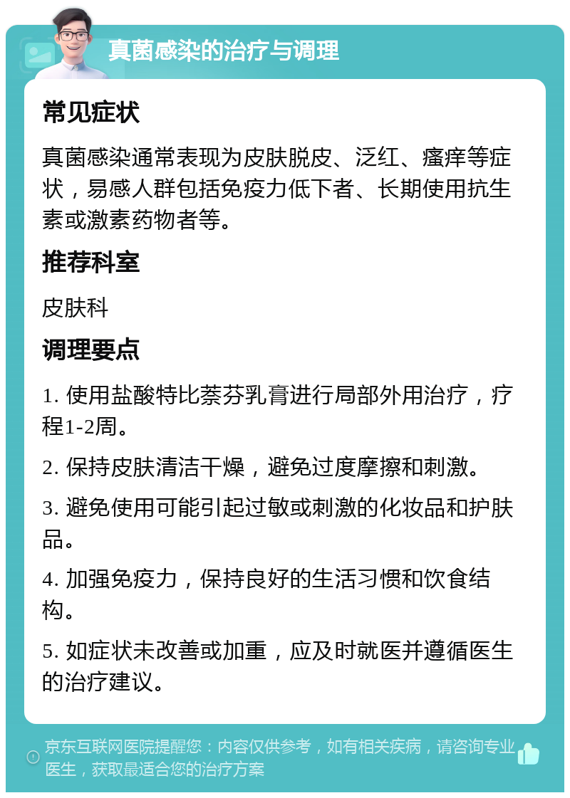 真菌感染的治疗与调理 常见症状 真菌感染通常表现为皮肤脱皮、泛红、瘙痒等症状，易感人群包括免疫力低下者、长期使用抗生素或激素药物者等。 推荐科室 皮肤科 调理要点 1. 使用盐酸特比萘芬乳膏进行局部外用治疗，疗程1-2周。 2. 保持皮肤清洁干燥，避免过度摩擦和刺激。 3. 避免使用可能引起过敏或刺激的化妆品和护肤品。 4. 加强免疫力，保持良好的生活习惯和饮食结构。 5. 如症状未改善或加重，应及时就医并遵循医生的治疗建议。