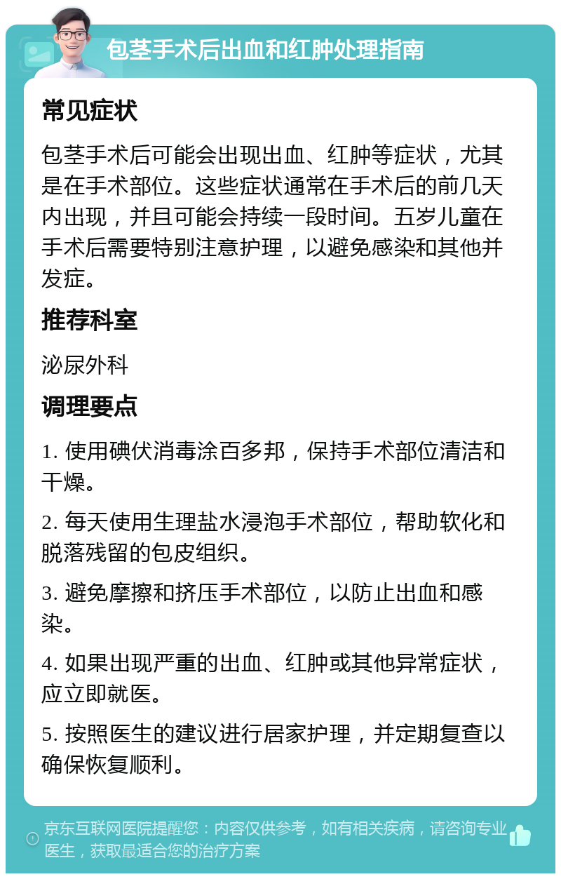 包茎手术后出血和红肿处理指南 常见症状 包茎手术后可能会出现出血、红肿等症状，尤其是在手术部位。这些症状通常在手术后的前几天内出现，并且可能会持续一段时间。五岁儿童在手术后需要特别注意护理，以避免感染和其他并发症。 推荐科室 泌尿外科 调理要点 1. 使用碘伏消毒涂百多邦，保持手术部位清洁和干燥。 2. 每天使用生理盐水浸泡手术部位，帮助软化和脱落残留的包皮组织。 3. 避免摩擦和挤压手术部位，以防止出血和感染。 4. 如果出现严重的出血、红肿或其他异常症状，应立即就医。 5. 按照医生的建议进行居家护理，并定期复查以确保恢复顺利。