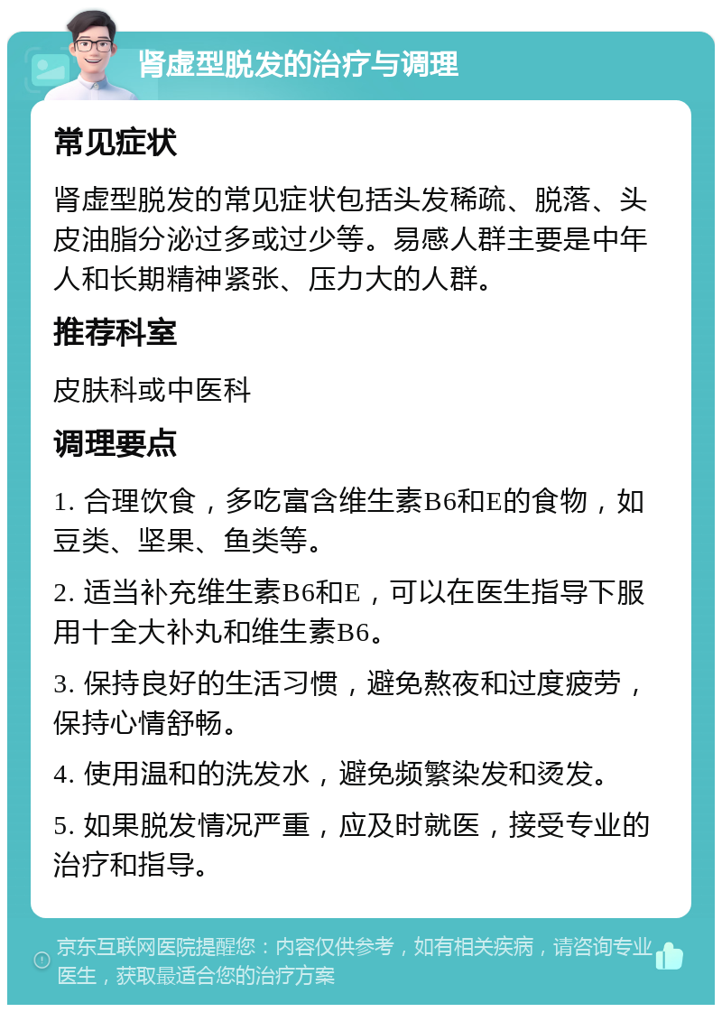 肾虚型脱发的治疗与调理 常见症状 肾虚型脱发的常见症状包括头发稀疏、脱落、头皮油脂分泌过多或过少等。易感人群主要是中年人和长期精神紧张、压力大的人群。 推荐科室 皮肤科或中医科 调理要点 1. 合理饮食，多吃富含维生素B6和E的食物，如豆类、坚果、鱼类等。 2. 适当补充维生素B6和E，可以在医生指导下服用十全大补丸和维生素B6。 3. 保持良好的生活习惯，避免熬夜和过度疲劳，保持心情舒畅。 4. 使用温和的洗发水，避免频繁染发和烫发。 5. 如果脱发情况严重，应及时就医，接受专业的治疗和指导。