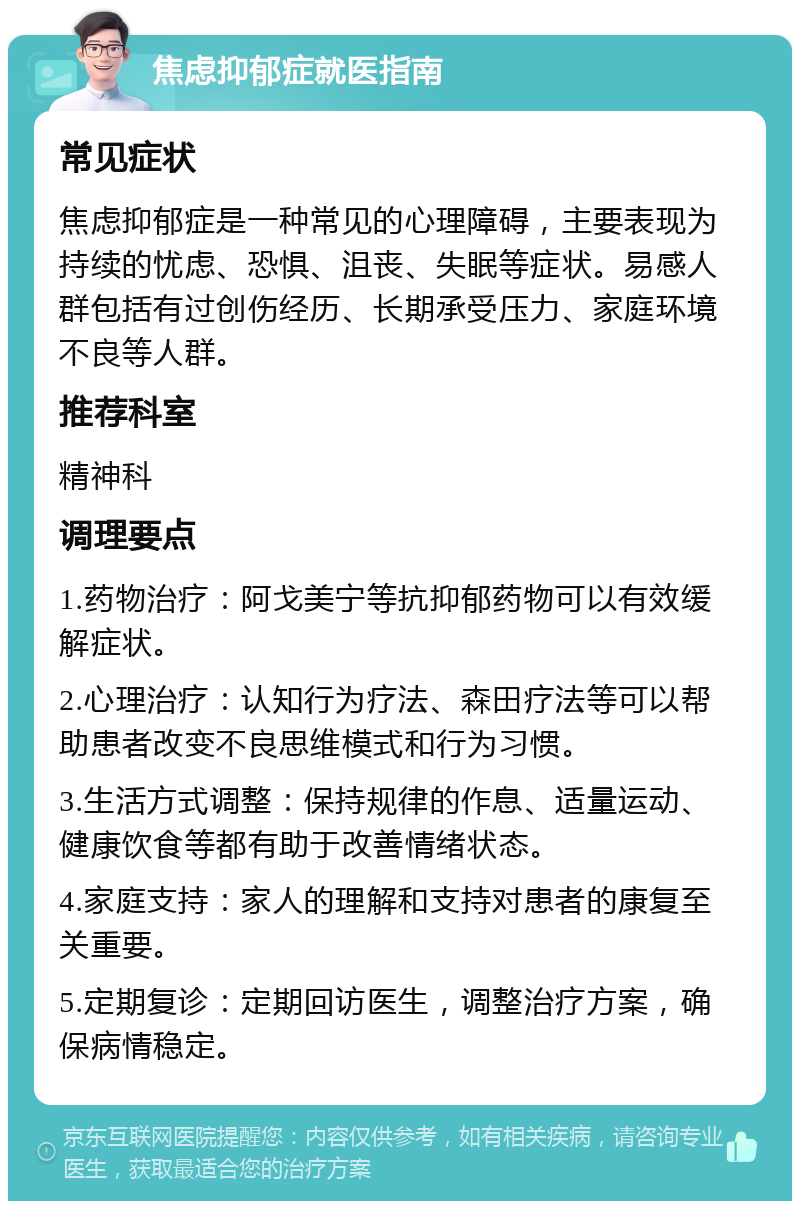 焦虑抑郁症就医指南 常见症状 焦虑抑郁症是一种常见的心理障碍，主要表现为持续的忧虑、恐惧、沮丧、失眠等症状。易感人群包括有过创伤经历、长期承受压力、家庭环境不良等人群。 推荐科室 精神科 调理要点 1.药物治疗：阿戈美宁等抗抑郁药物可以有效缓解症状。 2.心理治疗：认知行为疗法、森田疗法等可以帮助患者改变不良思维模式和行为习惯。 3.生活方式调整：保持规律的作息、适量运动、健康饮食等都有助于改善情绪状态。 4.家庭支持：家人的理解和支持对患者的康复至关重要。 5.定期复诊：定期回访医生，调整治疗方案，确保病情稳定。