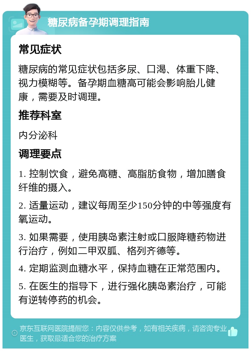 糖尿病备孕期调理指南 常见症状 糖尿病的常见症状包括多尿、口渴、体重下降、视力模糊等。备孕期血糖高可能会影响胎儿健康，需要及时调理。 推荐科室 内分泌科 调理要点 1. 控制饮食，避免高糖、高脂肪食物，增加膳食纤维的摄入。 2. 适量运动，建议每周至少150分钟的中等强度有氧运动。 3. 如果需要，使用胰岛素注射或口服降糖药物进行治疗，例如二甲双胍、格列齐德等。 4. 定期监测血糖水平，保持血糖在正常范围内。 5. 在医生的指导下，进行强化胰岛素治疗，可能有逆转停药的机会。