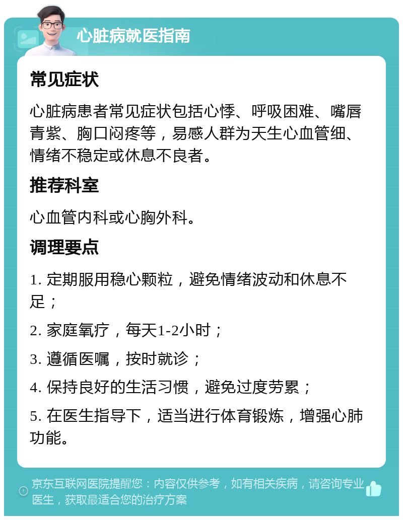 心脏病就医指南 常见症状 心脏病患者常见症状包括心悸、呼吸困难、嘴唇青紫、胸口闷疼等，易感人群为天生心血管细、情绪不稳定或休息不良者。 推荐科室 心血管内科或心胸外科。 调理要点 1. 定期服用稳心颗粒，避免情绪波动和休息不足； 2. 家庭氧疗，每天1-2小时； 3. 遵循医嘱，按时就诊； 4. 保持良好的生活习惯，避免过度劳累； 5. 在医生指导下，适当进行体育锻炼，增强心肺功能。