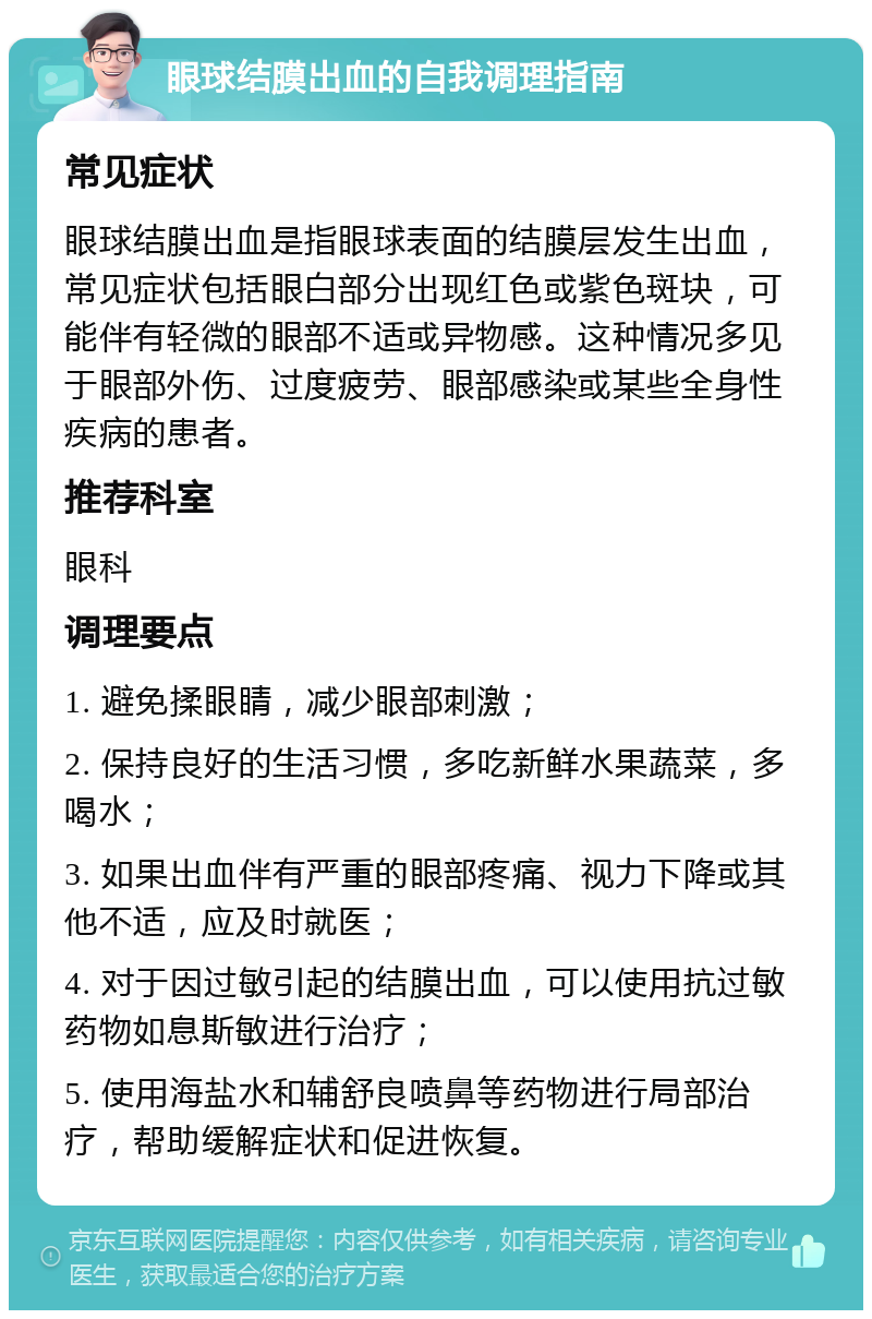 眼球结膜出血的自我调理指南 常见症状 眼球结膜出血是指眼球表面的结膜层发生出血，常见症状包括眼白部分出现红色或紫色斑块，可能伴有轻微的眼部不适或异物感。这种情况多见于眼部外伤、过度疲劳、眼部感染或某些全身性疾病的患者。 推荐科室 眼科 调理要点 1. 避免揉眼睛，减少眼部刺激； 2. 保持良好的生活习惯，多吃新鲜水果蔬菜，多喝水； 3. 如果出血伴有严重的眼部疼痛、视力下降或其他不适，应及时就医； 4. 对于因过敏引起的结膜出血，可以使用抗过敏药物如息斯敏进行治疗； 5. 使用海盐水和辅舒良喷鼻等药物进行局部治疗，帮助缓解症状和促进恢复。