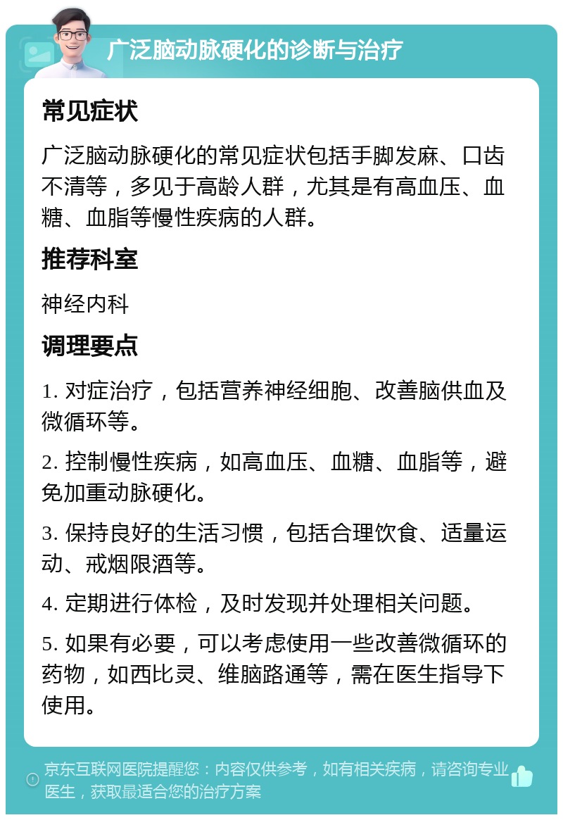 广泛脑动脉硬化的诊断与治疗 常见症状 广泛脑动脉硬化的常见症状包括手脚发麻、口齿不清等，多见于高龄人群，尤其是有高血压、血糖、血脂等慢性疾病的人群。 推荐科室 神经内科 调理要点 1. 对症治疗，包括营养神经细胞、改善脑供血及微循环等。 2. 控制慢性疾病，如高血压、血糖、血脂等，避免加重动脉硬化。 3. 保持良好的生活习惯，包括合理饮食、适量运动、戒烟限酒等。 4. 定期进行体检，及时发现并处理相关问题。 5. 如果有必要，可以考虑使用一些改善微循环的药物，如西比灵、维脑路通等，需在医生指导下使用。