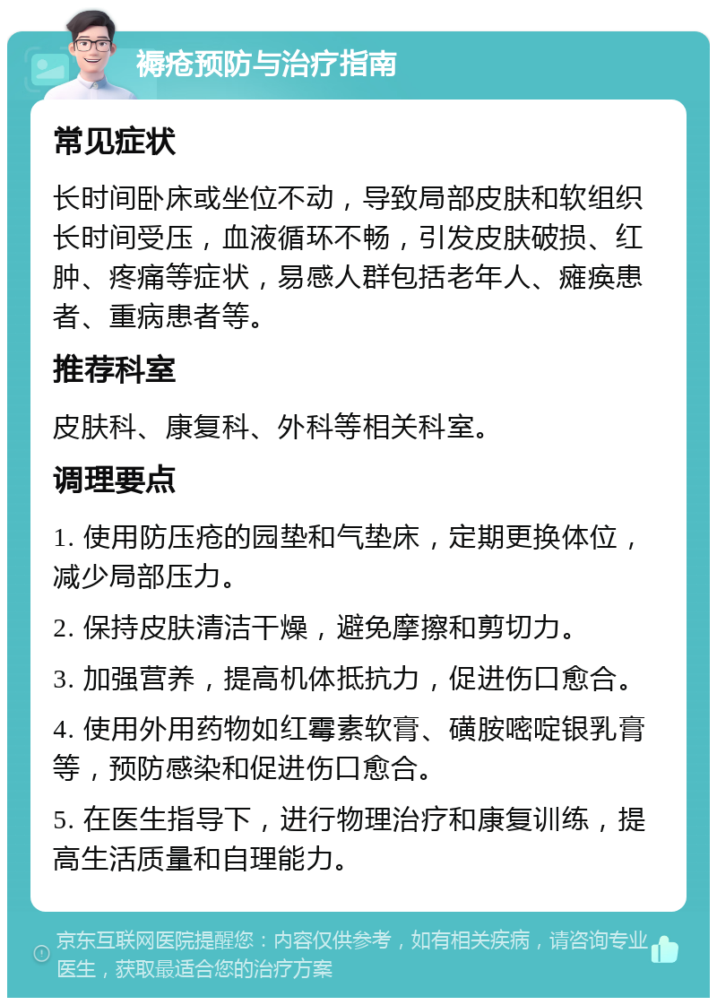 褥疮预防与治疗指南 常见症状 长时间卧床或坐位不动，导致局部皮肤和软组织长时间受压，血液循环不畅，引发皮肤破损、红肿、疼痛等症状，易感人群包括老年人、瘫痪患者、重病患者等。 推荐科室 皮肤科、康复科、外科等相关科室。 调理要点 1. 使用防压疮的园垫和气垫床，定期更换体位，减少局部压力。 2. 保持皮肤清洁干燥，避免摩擦和剪切力。 3. 加强营养，提高机体抵抗力，促进伤口愈合。 4. 使用外用药物如红霉素软膏、磺胺嘧啶银乳膏等，预防感染和促进伤口愈合。 5. 在医生指导下，进行物理治疗和康复训练，提高生活质量和自理能力。